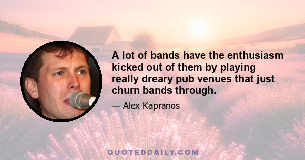 A lot of bands have the enthusiasm kicked out of them by playing really dreary pub venues that just churn bands through.