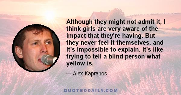 Although they might not admit it, I think girls are very aware of the impact that they're having. But they never feel it themselves, and it's impossible to explain. It's like trying to tell a blind person what yellow is.