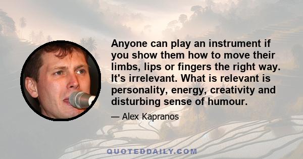 Anyone can play an instrument if you show them how to move their limbs, lips or fingers the right way. It's irrelevant. What is relevant is personality, energy, creativity and disturbing sense of humour.