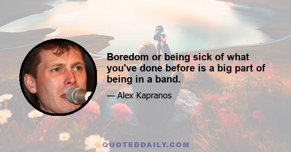 Boredom or being sick of what you've done before is a big part of being in a band.