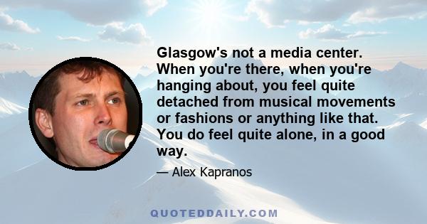 Glasgow's not a media center. When you're there, when you're hanging about, you feel quite detached from musical movements or fashions or anything like that. You do feel quite alone, in a good way.