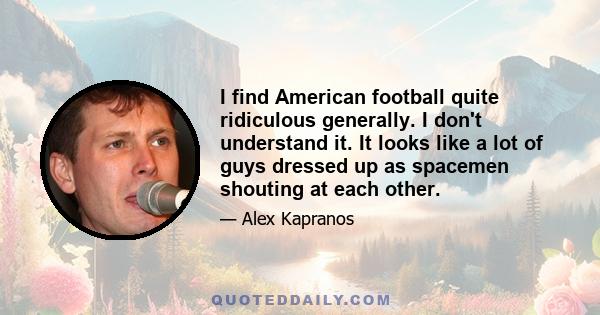 I find American football quite ridiculous generally. I don't understand it. It looks like a lot of guys dressed up as spacemen shouting at each other.