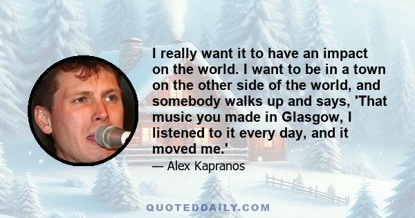 I really want it to have an impact on the world. I want to be in a town on the other side of the world, and somebody walks up and says, 'That music you made in Glasgow, I listened to it every day, and it moved me.'