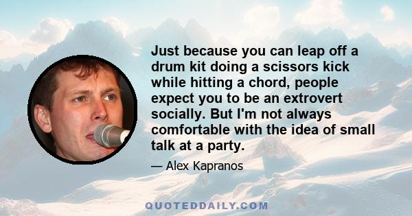 Just because you can leap off a drum kit doing a scissors kick while hitting a chord, people expect you to be an extrovert socially. But I'm not always comfortable with the idea of small talk at a party.