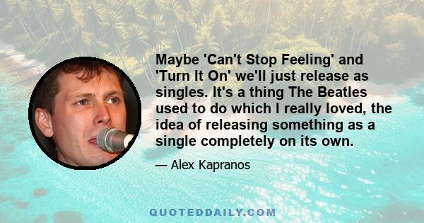 Maybe 'Can't Stop Feeling' and 'Turn It On' we'll just release as singles. It's a thing The Beatles used to do which I really loved, the idea of releasing something as a single completely on its own.