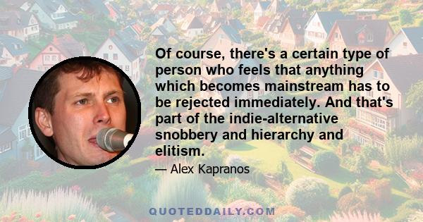 Of course, there's a certain type of person who feels that anything which becomes mainstream has to be rejected immediately. And that's part of the indie-alternative snobbery and hierarchy and elitism.