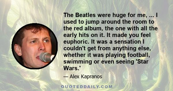 The Beatles were huge for me, ... I used to jump around the room to the red album, the one with all the early hits on it. It made you feel euphoric. It was a sensation I couldn't get from anything else, whether it was