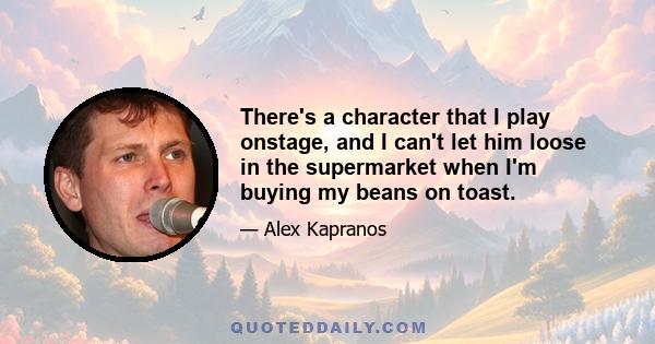 There's a character that I play onstage, and I can't let him loose in the supermarket when I'm buying my beans on toast.