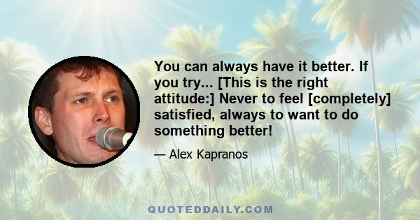 You can always have it better. If you try... [This is the right attitude:] Never to feel [completely] satisfied, always to want to do something better!