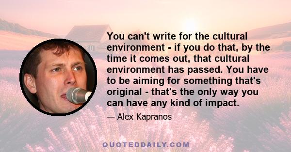 You can't write for the cultural environment - if you do that, by the time it comes out, that cultural environment has passed. You have to be aiming for something that's original - that's the only way you can have any