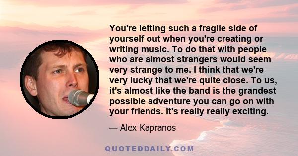 You're letting such a fragile side of yourself out when you're creating or writing music. To do that with people who are almost strangers would seem very strange to me. I think that we're very lucky that we're quite