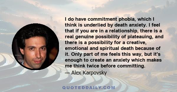 I do have commitment phobia, which I think is underlied by death anxiety. I feel that if you are in a relationship, there is a real genuine possibility of plateauing, and there is a possibility for a creative, emotional 