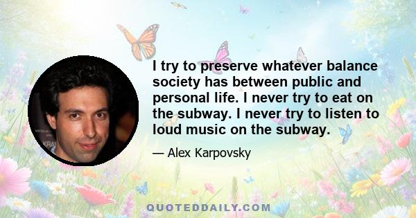 I try to preserve whatever balance society has between public and personal life. I never try to eat on the subway. I never try to listen to loud music on the subway.