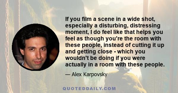 If you film a scene in a wide shot, especially a disturbing, distressing moment, I do feel like that helps you feel as though you're the room with these people, instead of cutting it up and getting close - which you