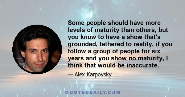 Some people should have more levels of maturity than others, but you know to have a show that's grounded, tethered to reality, if you follow a group of people for six years and you show no maturity, I think that would