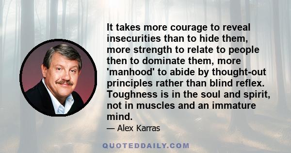 It takes more courage to reveal insecurities than to hide them, more strength to relate to people then to dominate them, more 'manhood' to abide by thought-out principles rather than blind reflex. Toughness is in the