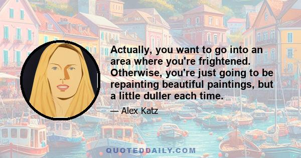 Actually, you want to go into an area where you're frightened. Otherwise, you're just going to be repainting beautiful paintings, but a little duller each time.