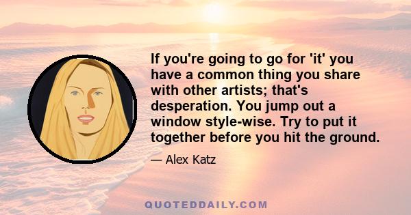 If you're going to go for 'it' you have a common thing you share with other artists; that's desperation. You jump out a window style-wise. Try to put it together before you hit the ground.