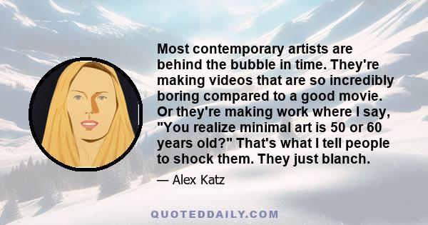 Most contemporary artists are behind the bubble in time. They're making videos that are so incredibly boring compared to a good movie. Or they're making work where I say, You realize minimal art is 50 or 60 years old?