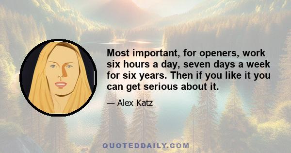 Most important, for openers, work six hours a day, seven days a week for six years. Then if you like it you can get serious about it.