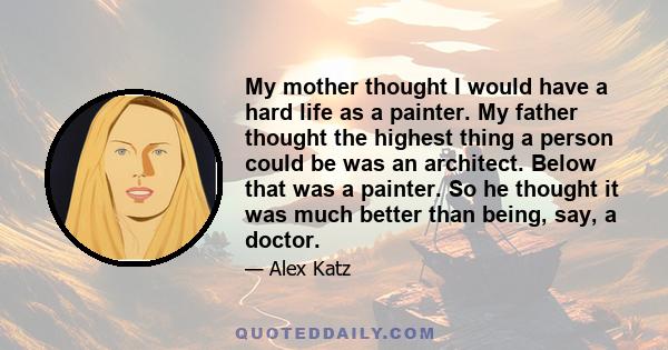 My mother thought I would have a hard life as a painter. My father thought the highest thing a person could be was an architect. Below that was a painter. So he thought it was much better than being, say, a doctor.