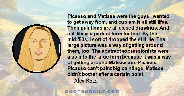 Picasso and Matisse were the guys I wanted to get away from, and cubism is all still lifes. Their paintings are all closed drawings. And still life is a perfect form for that. By the mid-'50s, I sort of dropped the