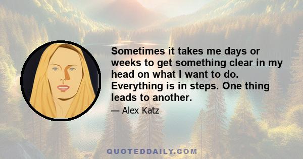 Sometimes it takes me days or weeks to get something clear in my head on what I want to do. Everything is in steps. One thing leads to another.