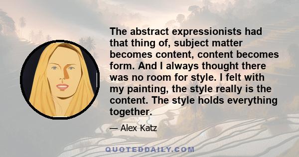 The abstract expressionists had that thing of, subject matter becomes content, content becomes form. And I always thought there was no room for style. I felt with my painting, the style really is the content. The style