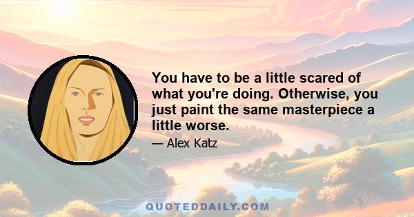 You have to be a little scared of what you're doing. Otherwise, you just paint the same masterpiece a little worse.