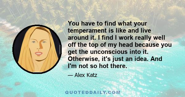 You have to find what your temperament is like and live around it. I find I work really well off the top of my head because you get the unconscious into it. Otherwise, it's just an idea. And I'm not so hot there.