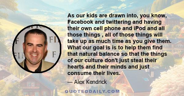 As our kids are drawn into, you know, Facebook and twittering and having their own cell phone and iPod and all those things , all of those things will take up as much time as you give them. What our goal is is to help