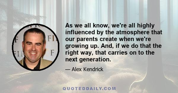 As we all know, we're all highly influenced by the atmosphere that our parents create when we're growing up. And, if we do that the right way, that carries on to the next generation.