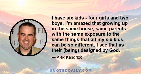 I have six kids - four girls and two boys. I'm amazed that growing up in the same house, same parents with the same exposure to the same things that all my six kids can be so different. I see that as their (being)