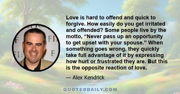 Love is hard to offend and quick to forgive. How easily do you get irritated and offended? Some people live by the motto, “Never pass up an opportunity to get upset with your spouse.” When something goes wrong, they