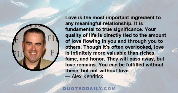 Love is the most important ingredient to any meaningful relationship. It is fundamental to true significance. Your quality of life is directly tied to the amount of love flowing in you and through you to others. Though