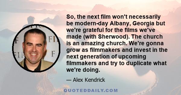 So, the next film won't necessarily be modern-day Albany, Georgia but we're grateful for the films we've made (with Sherwood). The church is an amazing church. We're gonna grow as filmmakers and invest in the next