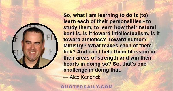 So, what I am learning to do is (to) learn each of their personalities - to study them, to learn how their natural bent is. Is it toward intellectualism. Is it toward athletics? Toward humor? Ministry? What makes each