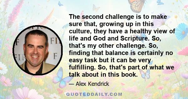 The second challenge is to make sure that, growing up in this culture, they have a healthy view of life and God and Scripture. So, that's my other challenge. So, finding that balance is certainly no easy task but it can 