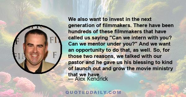 We also want to invest in the next generation of filmmakers. There have been hundreds of these filmmakers that have called us saying Can we intern with you? Can we mentor under you? And we want an opportunity to do