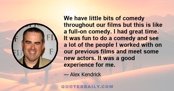 We have little bits of comedy throughout our films but this is like a full-on comedy. I had great time. It was fun to do a comedy and see a lot of the people I worked with on our previous films and meet some new actors. 