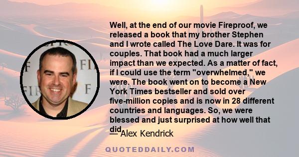 Well, at the end of our movie Fireproof, we released a book that my brother Stephen and I wrote called The Love Dare. It was for couples. That book had a much larger impact than we expected. As a matter of fact, if I