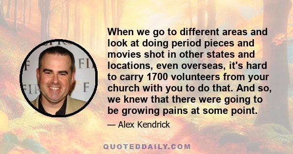 When we go to different areas and look at doing period pieces and movies shot in other states and locations, even overseas, it's hard to carry 1700 volunteers from your church with you to do that. And so, we knew that