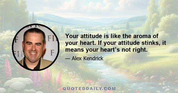 Your attitude is like the aroma of your heart. If your attitude stinks, it means your heart’s not right.