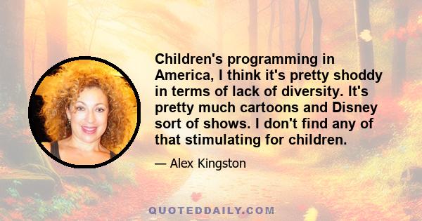 Children's programming in America, I think it's pretty shoddy in terms of lack of diversity. It's pretty much cartoons and Disney sort of shows. I don't find any of that stimulating for children.