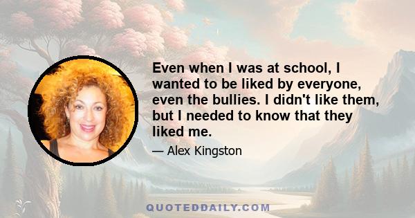 Even when I was at school, I wanted to be liked by everyone, even the bullies. I didn't like them, but I needed to know that they liked me.