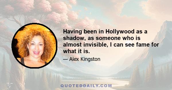 Having been in Hollywood as a shadow, as someone who is almost invisible, I can see fame for what it is.