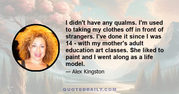 I didn't have any qualms. I'm used to taking my clothes off in front of strangers. I've done it since I was 14 - with my mother's adult education art classes. She liked to paint and I went along as a life model.