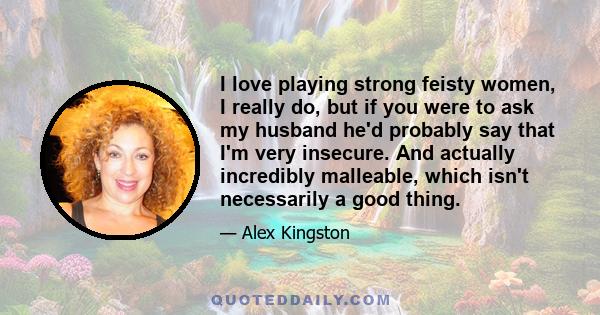 I love playing strong feisty women, I really do, but if you were to ask my husband he'd probably say that I'm very insecure. And actually incredibly malleable, which isn't necessarily a good thing.