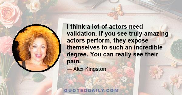 I think a lot of actors need validation. If you see truly amazing actors perform, they expose themselves to such an incredible degree. You can really see their pain.