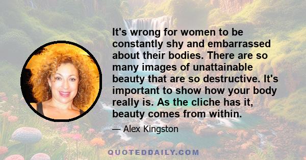 It's wrong for women to be constantly shy and embarrassed about their bodies. There are so many images of unattainable beauty that are so destructive. It's important to show how your body really is. As the cliche has